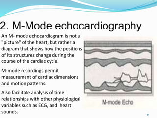 2. M-Mode echocardiography
45
An M- mode echocardiogram is not a
"picture" of the heart, but rather a
diagram that shows how the positions
of its structures change during the
course of the cardiac cycle.
M-mode recordings permit
measurement of cardiac dimensions
and motion patterns.
Also facilitate analysis of time
relationships with other physiological
variables such as ECG, and heart
sounds.
 