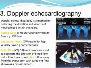 3. Doppler echocardiography
49
Doppler echocardiography is a method for
detecting the direction and velocity of
moving blood within the heart.
Pulsed Wave (PW) useful for low velocity
flow e.g. MV flow
Continuous Wave (CW) useful for high
velocity flow e.g aortic stenosis
Color Flow (CF) Different colors are used
to designate the direction of blood flow.
red is flow toward, and blue is flow away
from the transducer with turbulent flow
shown as a mosaic pattern.
 