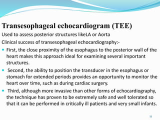 Transesophageal echocardiogram (TEE)
Used to assess posterior structures likeLA or Aorta
Clinical success of transesophageal echocardiography:-
 First, the close proximity of the esophagus to the posterior wall of the
heart makes this approach ideal for examining several important
structures.
 Second, the ability to position the transducer in the esophagus or
stomach for extended periods provides an opportunity to monitor the
heart over time, such as during cardiac surgery.
 Third, although more invasive than other forms of echocardiography,
the technique has proven to be extremely safe and well tolerated so
that it can be performed in critically ill patients and very small infants.
53
 