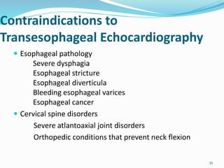 Contraindications to
Transesophageal Echocardiography
 Esophageal pathology
Severe dysphagia
Esophageal stricture
Esophageal diverticula
Bleeding esophageal varices
Esophageal cancer
 Cervical spine disorders
Severe atlantoaxial joint disorders
Orthopedic conditions that prevent neck flexion
55
 