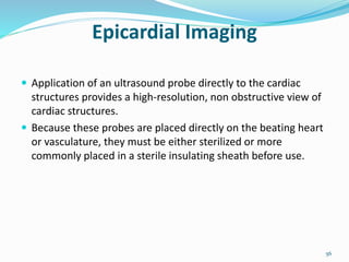 Epicardial Imaging
 Application of an ultrasound probe directly to the cardiac
structures provides a high-resolution, non obstructive view of
cardiac structures.
 Because these probes are placed directly on the beating heart
or vasculature, they must be either sterilized or more
commonly placed in a sterile insulating sheath before use.
56
 