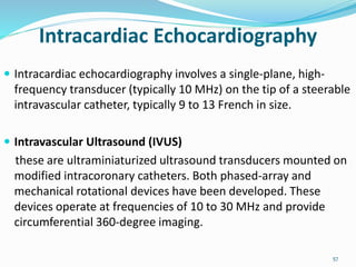 Intracardiac Echocardiography
 Intracardiac echocardiography involves a single-plane, high-
frequency transducer (typically 10 MHz) on the tip of a steerable
intravascular catheter, typically 9 to 13 French in size.
 Intravascular Ultrasound (IVUS)
these are ultraminiaturized ultrasound transducers mounted on
modified intracoronary catheters. Both phased-array and
mechanical rotational devices have been developed. These
devices operate at frequencies of 10 to 30 MHz and provide
circumferential 360-degree imaging.
57
 