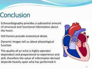Conclusion
61
Echocardiography provides a substantial amount
of structural and functional information about
the heart.
Still frames provide anatomical detail.
Dynamic images tell us about physiological
function
The quality of an echo is highly operator
dependent and proportional to experience and
skill, therefore the value of information derived
depends heavily upon who has performed it
 