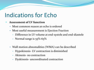 Indications for Echo
• Assessment of LV function
• Most common reason an echo is ordered
• Most useful measurement is Ejection Fraction
• Difference in LV volume at end-systole and end-diastole
• Normal range is 55%-65%
• Wall motion abnomalities (WMA) can be described
• Hypokinesis- LV contraction is diminished
• Akinesis- no contraction
• Dyskinesis- uncoordinated contraction
 