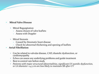 • Mitral Valve Disease
• Mitral Regurgitation
• Assess closure of valve leaflets
• Assess with Doppler
• Mitral Stenosis
• Caused by rheumatic heart disease
• Check for abnormal thickening and opening of leaflets
• Atrial Fibrillation
• Can be related to valvular disease, CAD, diastolic dysfunction, or
cardiomyopathy
• Echos can assess any underlying problems and guide treatment
• Best to control rate before study
• Patients with major structural abnormalities, significant LV systolic dysfunction,
or LA diameter >4.5 cm are less likely to maintain SR after CV
 