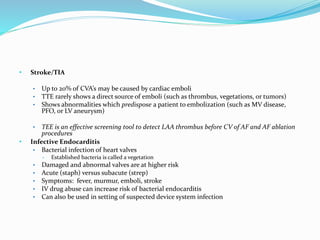 • Stroke/TIA
• Up to 20% of CVA’s may be caused by cardiac emboli
• TTE rarely shows a direct source of emboli (such as thrombus, vegetations, or tumors)
• Shows abnormalities which predispose a patient to embolization (such as MV disease,
PFO, or LV aneurysm)
• TEE is an effective screening tool to detect LAA thrombus before CV of AF and AF ablation
procedures
• Infective Endocarditis
• Bacterial infection of heart valves
• Established bacteria is called a vegetation
• Damaged and abnormal valves are at higher risk
• Acute (staph) versus subacute (strep)
• Symptoms: fever, murmur, emboli, stroke
• IV drug abuse can increase risk of bacterial endocarditis
• Can also be used in setting of suspected device system infection
 