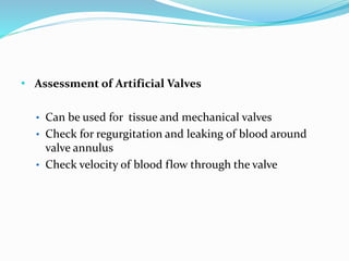 • Assessment of Artificial Valves
• Can be used for tissue and mechanical valves
• Check for regurgitation and leaking of blood around
valve annulus
• Check velocity of blood flow through the valve
 