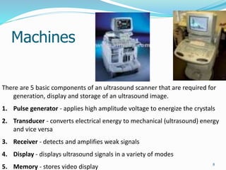 Machines
8
There are 5 basic components of an ultrasound scanner that are required for
generation, display and storage of an ultrasound image.
1. Pulse generator - applies high amplitude voltage to energize the crystals
2. Transducer - converts electrical energy to mechanical (ultrasound) energy
and vice versa
3. Receiver - detects and amplifies weak signals
4. Display - displays ultrasound signals in a variety of modes
5. Memory - stores video display
 