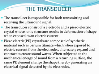 THE TRANSDUCER
 The transducer is responsible for both transmitting and
receiving the ultrasound signal.
 The transducer consist of a electrode and a piezo-electric
crystal whose ionic structure results in deformation of shape
when exposed to an electric current.
 Piezo electric(PE) crystals are composed of synthetic
material such as barium titanate which when exposed to
electric current from the electrodes, alternately expand and
contract to create sound waves. When subjected to the
mechanical energy of sound from a returning surface, the
same PE element change the shape thereby generating an
electrical signal detected by the electrodes.
 