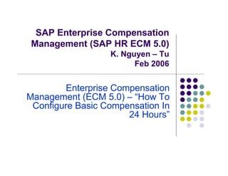 SAP Enterprise Compensation
 Management (SAP HR ECM 5.0)
                  K. Nguyen – Tu
                        Feb 2006


        Enterprise Compensation
Management (ECM 5.0) – “How To
 Configure Basic Compensation In
                      24 Hours”
 