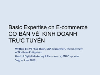 Basic Expertise on E-commerce
CƠ BẢN VỀ KINH DOANH
TRỰC TUYẾN
Written by: Võ Phúc Thịnh, DBA Researcher , The University
of Northern Philippines.
Head of Digital Marketing & E-commerce, PNJ Corporate
Saigon, June 2016
 