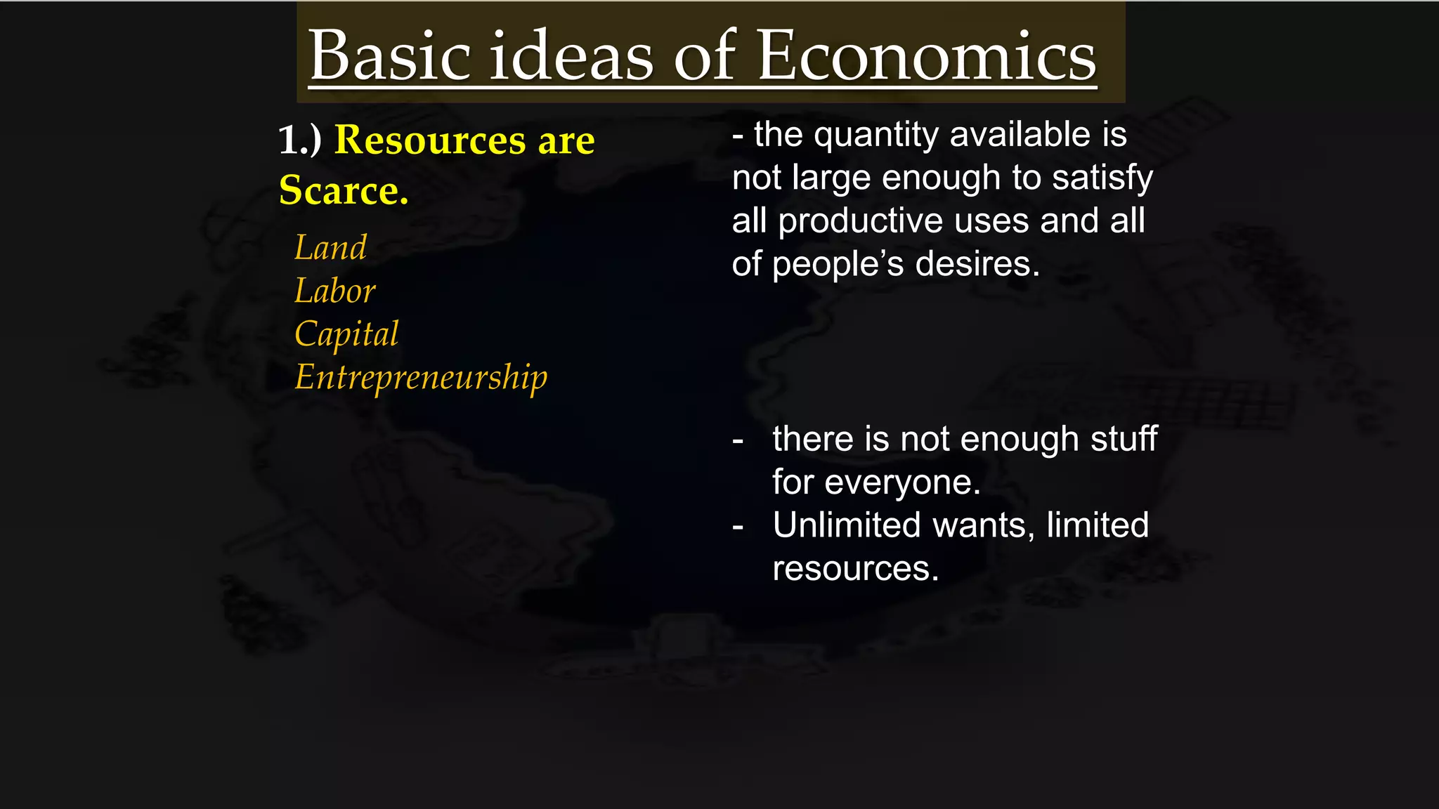 1.) Resources are
Scarce.
Land
Labor
Capital
Entrepreneurship
- the quantity available is
not large enough to satisfy
all productive uses and all
of people’s desires.
- there is not enough stuff
for everyone.
- Unlimited wants, limited
resources.
Basic ideas of Economics
 