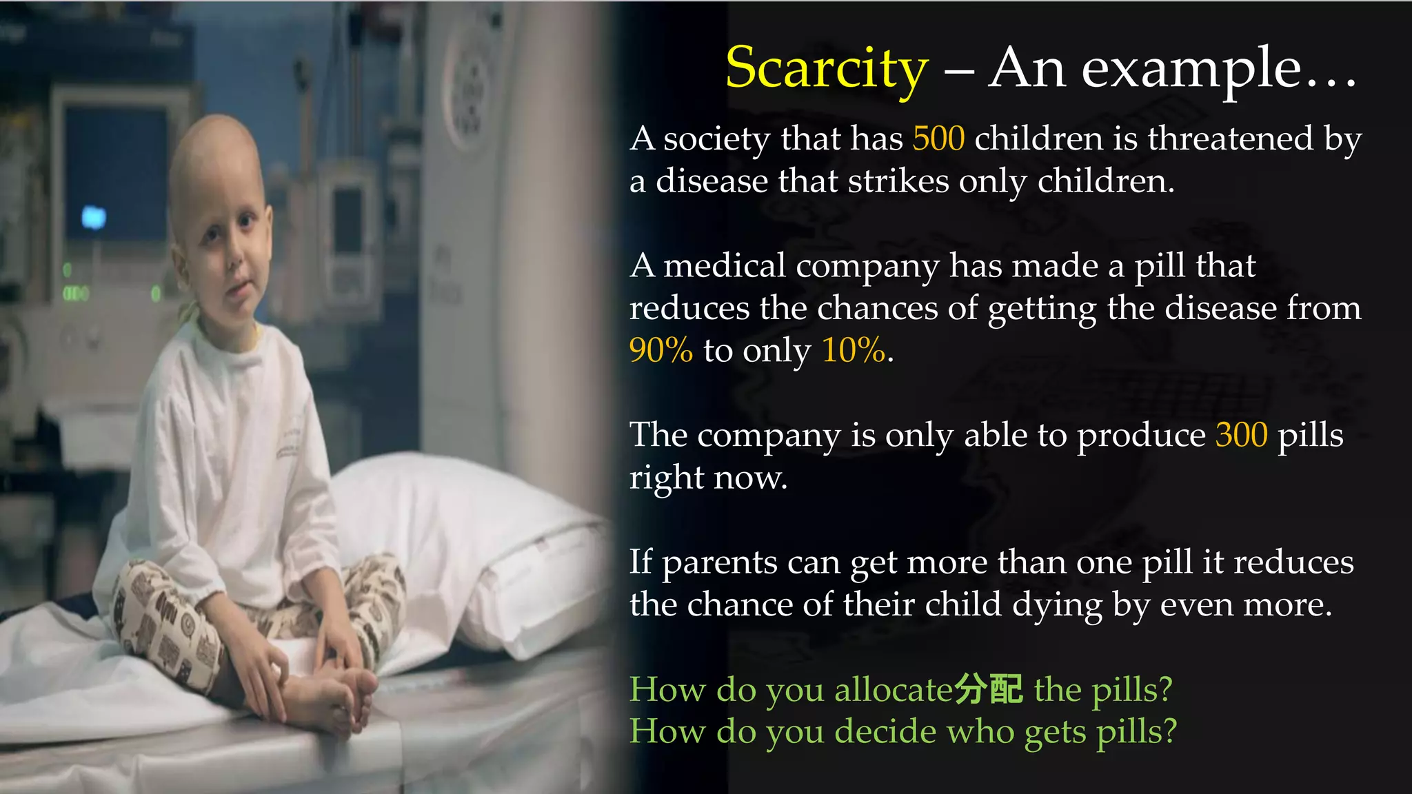 Scarcity – An example…
A society that has 500 children is threatened by
a disease that strikes only children.
A medical company has made a pill that
reduces the chances of getting the disease from
90% to only 10%.
The company is only able to produce 300 pills
right now.
If parents can get more than one pill it reduces
the chance of their child dying by even more.
How do you allocate分配 the pills?
How do you decide who gets pills?
 