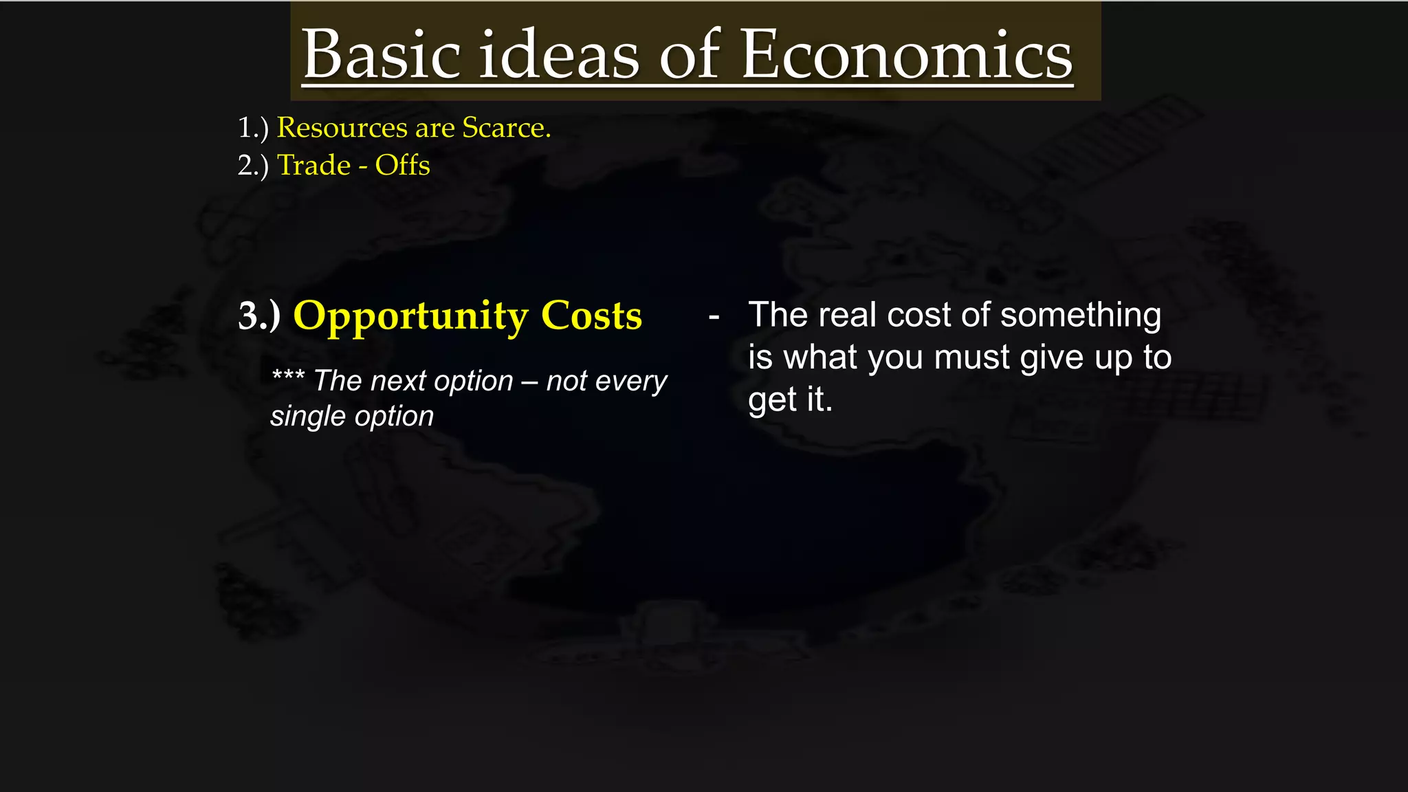 1.) Resources are Scarce.
2.) Trade - Offs
3.) Opportunity Costs - The real cost of something
is what you must give up to
get it.
*** The next option – not every
single option
Basic ideas of Economics
 