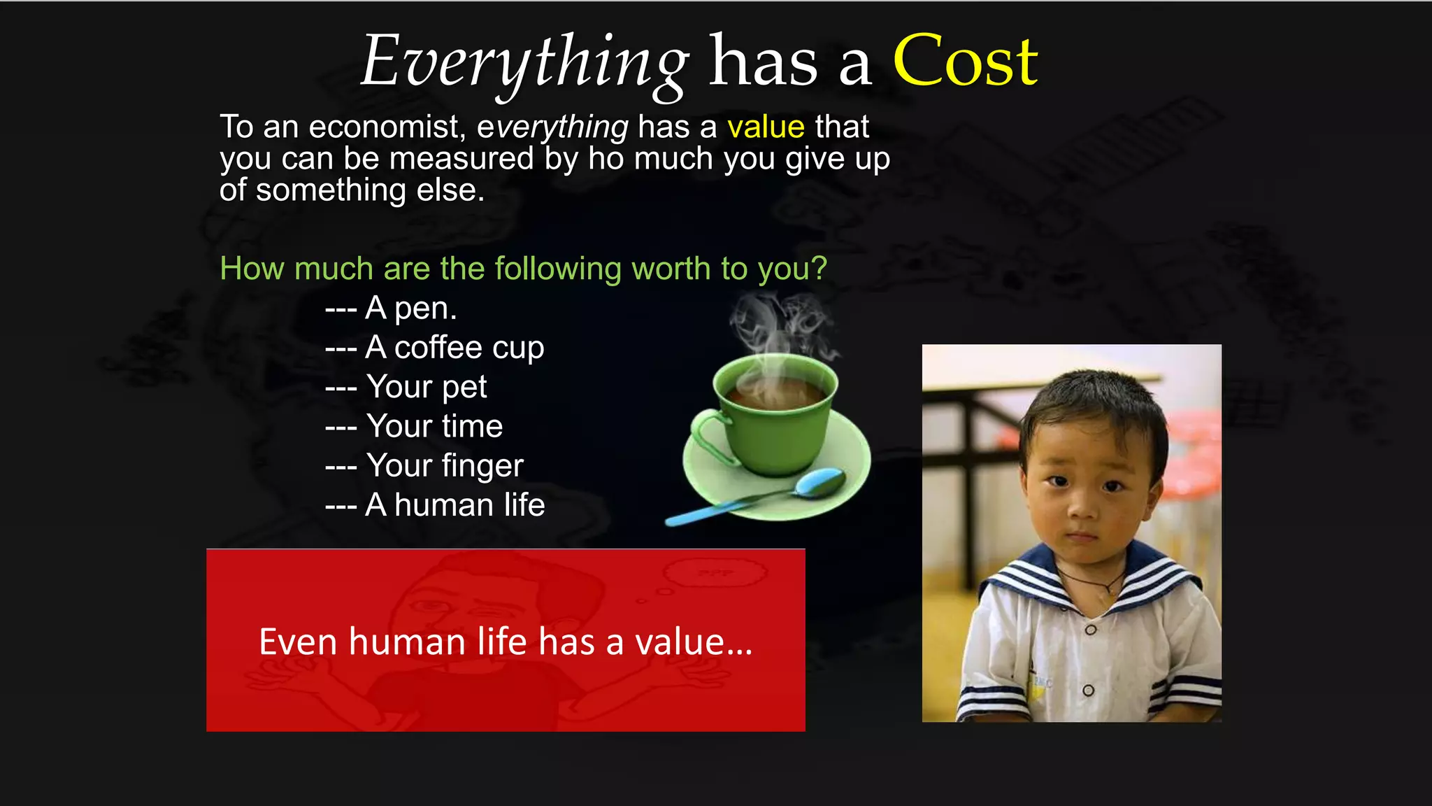Everything has a Cost
To an economist, everything has a value that
you can be measured by ho much you give up
of something else.
How much are the following worth to you?
--- A pen.
--- A coffee cup
--- Your pet
--- Your time
--- Your finger
--- A human life
Even human life has a value…
 