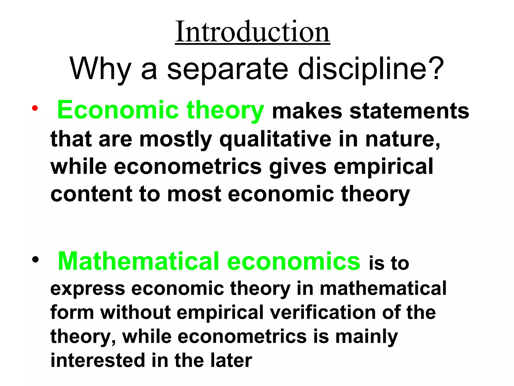 Introduction
Why a separate discipline?
• Economic theory makes statements
that are mostly qualitative in nature,
while econometrics gives empirical
content to most economic theory
• Mathematical economics is to
express economic theory in mathematical
form without empirical verification of the
theory, while econometrics is mainly
interested in the later
 