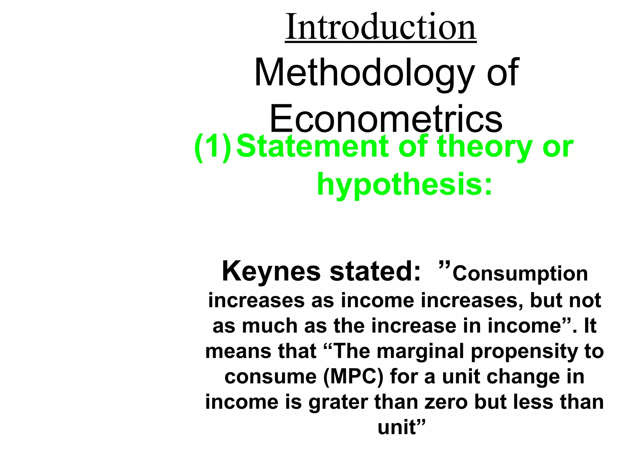 Introduction
Methodology of
Econometrics
(1)Statement of theory or
hypothesis:
Keynes stated: ”Consumption
increases as income increases, but not
as much as the increase in income”. It
means that “The marginal propensity to
consume (MPC) for a unit change in
income is grater than zero but less than
unit”
 