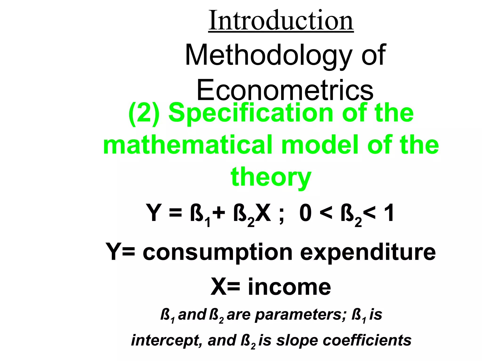 Introduction
Methodology of
Econometrics
(2) Specification of the
mathematical model of the
theory
Y = ß1+ ß2X ; 0 < ß2< 1
Y= consumption expenditure
X= income
ß1 and ß2 are parameters; ß1 is
intercept, and ß2 is slope coefficients
 