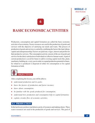 MODULE - 2
About Economy
Basic EconomicsActivities
ECONOMICS
Notes
45
6
BASICECONOMICACTIVITIES
Production, consumption and capital formation are called the basic economic
activities of an economy. Scarce resources are used in the production of goods and
services with the objective of satisfying our needs and wants. The process of
productionofgoodsandservicesiscarriedbycombiningthefactorslikeland,labour,
capital and entrepreneurship. Factors are paid rent, wages, interest and profits for
their productive services. The consumption activity consists of the use of goods and
services for the direct satisfaction of individual or collective human wants.Apart of
current production is saved for future to add to existing capital stock like, plant,
machinery,buildingetc.everyyearinordertoexpandproductionpotentialinfuture.
So whatever is produced is disposed of either for consumption or for capital
formation or both.
OBJECTIVES
After completing this lesson, you will be able to:
understand production and its goals;
know the factors of production and factor incomes;
know about consumption;
be familiar with the goods produced for consumption;
understand how production and consumption help in capital formation;
explain circular flow of economic activities.
6.1 PRODUCTION
Inthelastlessonyouhavereadaboutscarcityofresourcesandmakingchoice.These
scarce resources are used in the production of goods and services. The goal of
 