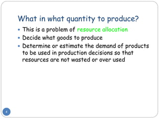 What in what quantity to produce?
4
 This is a problem of resource allocation
 Decide what goods to produce
 Determine or estimate the demand of products
to be used in production decisions so that
resources are not wasted or over used
 