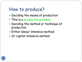 How to produce?
5
 Deciding the means of production
 This is a production problem
 Deciding the method or technique of
production
 Either labour intensive method
 Or capital intensive method
 