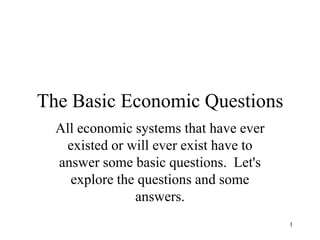 1 The Basic Economic Questions All economic systems that have ever existed or will ever exist have to answer some basic questions.  Let&apos;s explore the questions and some answers. 