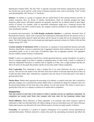 Identification Number (EIN). The title "firm" is typically associated with business organizations that practice
law, but the term can be used for a wide variety of business operation units, such as accounting. "Firm" is often
used interchangeably with "business" or "enterprise."
Industry: An industry is a group of companies that are related based on their primary business activities. In
modern economies, there are dozens of industry classifications, which are typically grouped into larger
categories called sectors. Individual companies are generally classified into an industry based on their largest
sources of revenue. For example, while an automobile manufacturer might have a financing division that
contributes 10% to the firm's overall revenues, the company would be classified in the automaker industry by
most classification systems.
In economics and econometrics, the Cobb–Douglas production function is a particular functional form of
the production function, widely used to represent the technological relationship between the amounts of two or
more inputs (particularly physical capital and labor) and the amount of output that can be produced by those
inputs. The Cobb–Douglas form was developed and tested against statistical evidence by Charles Cobb and Paul
Douglas during 1927–1947
Constant elasticity of substitution (CES), in economics, is a property of some production functions and utility
functions. Specifically, it arises in a particular type of aggregator function which combines two or more types of
consumption goods, or two or more types of production inputs into an aggregate quantity. This aggregator
function exhibits constant elasticity of substitution.
Cartel: A cartel is an organization created from a formal agreement between a group of producers of a good or
service to regulate supply in an effort to regulate or manipulate prices. In other words, a cartel is a collection of
otherwise independent businesses or countries that act together as if they were a single producer and thus are
able to fix prices for the goods they produce and the services they render without competition.
Price Leadership: Price leadership is when a leading firm in its sector determines the price of goods or
services. This can leave the leader's rivals with little choice but to follow its lead and match the prices if they are
to hold onto their market share. Alternatively, competitors may also choose to lower their prices in the hope of
gaining market share.
Market Share: Market share represents the percentage of an industry, or market's total sales, that is earned by a
particular company over a specified time period. Market share is calculated by taking the company's sales over
the period and dividing it by the total sales of the industry over the same period. This metric is used to give a
general idea of the size of a company in relation to its market and its competitors.
Dominant firm:
Firm that controls at least half of the market in which it operates and has no significant competition. Its
competitors are mostly small firms who compete with each other for the remaining market share
Pareto Efficiency: Pareto efficiency, or Pareto optimality, is an economic state where resources cannot be
reallocated to make one individual better off without making at least one individual worse off. Pareto efficiency
implies that resources are allocated in the most efficient manner, but does not imply equality or fairness.
Externality: An externality is a positive or negative consequence of an economic activity experienced by
unrelated third parties. Pollution emitted by a factory that spoils the surrounding environment and affects the
 