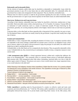 Redeemable and Irredeemable Debts:
On the criterion of maturity, public debts may be classified as redeemable or irredeemable. Loans which the
government promises to pay off at some future date are called redeemable debts. For redeemable debts, the
government has to make some arrangement for their repayment. They are, therefore, terminable loans.
Whereas loans for which no promise is made by the government regarding the exact date of maturity, and all
that the government does is to agree to pay interest regularly for the bonds issued, are called irredeemable debts.
Short-term, Medium-term and Long-term loans:
According to their duration, redeemable loans may further be classified as short-term, medium-term or long-
term debts. Short-term debts mature within a short period say, of 3 to 9 months. For instance, Treasury Bills are
an instrument of credit extensively used as a means of short-term (usually 90 days) borrowing by the
government, generally, for covering temporary deficits in the budgets. Interest rates on such loans are generally
low.
Long-term debts, on the other hand, are those repayable after a long period of time, generally, ten years or more.
For development finance, such loans are usually raised by the government. Long-term loans usually bear a high
rate of interest.
Funded and Unfunded Debt:
Funded debt is, in fact, a long-term debt, exceeding the duration of at least a year. It comprises securities which
are marketable on the stock exchange. Funded debt in its proper sense is, however, an obligation to pay a fixed
sum of interest, subject to the option of the government to repay the principal. In such debts, the creditor bond-
holder has no right to anything but the interest.
Unfunded debts, on the other hand, are for a comparatively short duration. They are generally redeemable within
a year. Unfunded debts are, thus, incurred always in anticipation of public revenue, a temporary measure to meet
current needs.
A debt management plan (DMP) is a formal agreement between a debtor and a creditor that addresses the
terms of an outstanding debt.[1]
This commonly refers to a personal finance process of individuals addressing
high consumer debt. Debt management plans help reduce outstanding, unsecured debts over time to help the
debtor regain control of finances. The process can secure a lower overall interest rate, longer repayment terms,
or an overall reduction in the debt itself
Deficit financing is the budgetary situation where expenditure is higher than the revenue. It is a practice adopted
for financing the excess expenditure with outside resources. The expenditure revenue gap is financed by either
printing of currency or through borrowing.
Various indicators of deficit in the budget are:
1. Budget deficit = total expenditure – total receipts
2. Revenue deficit = revenue expenditure – revenue receipts
3. Fiscal Deficit = total expenditure – total receipts except borrowings
4. Primary Deficit = Fiscal deficit- interest payments
5. Effective revenue Deficit-= Revenue Deficit – grants for the creation of capital assets
6. Monetized Fiscal Deficit = that part of the fiscal deficit covered by borrowing from the RBI.
Public expenditure is spending made by the government of a country on collective needs and wants such
as pension, provision,infrastructure, etc.[1]
Until the 19th century, public expenditure was limited as laissez faire
philosophies believed that money left in private hands could bring better returns. In the 20th century, John
 