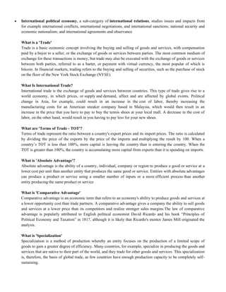  International political economy, a sub-category of international relations, studies issues and impacts from
for example international conflicts, international negotiations, and international sanctions; national security and
economic nationalism; and international agreements and observance
What is a 'Trade'
Trade is a basic economic concept involving the buying and selling of goods and services, with compensation
paid by a buyer to a seller, or the exchange of goods or services between parties. The most common medium of
exchange for these transactions is money, but trade may also be executed with the exchange of goods or services
between both parties, referred to as a barter, or payment with virtual currency, the most popular of which is
bitcoin. In financial markets, trading refers to the buying and selling of securities, such as the purchase of stock
on the floor of the New York Stock Exchange (NYSE).
What Is International Trade?
International trade is the exchange of goods and services between countries. This type of trade gives rise to a
world economy, in which prices, or supply and demand, affect and are affected by global events. Political
change in Asia, for example, could result in an increase in the cost of labor, thereby increasing the
manufacturing costs for an American sneaker company based in Malaysia, which would then result in an
increase in the price that you have to pay to buy the tennis shoes at your local mall. A decrease in the cost of
labor, on the other hand, would result in you having to pay less for your new shoes.
What are 'Terms of Trade - TOT'?
Terms of trade represent the ratio between a country's export prices and its import prices. The ratio is calculated
by dividing the price of the exports by the price of the imports and multiplying the result by 100. When a
country‘s TOT is less than 100%, more capital is leaving the country than is entering the country. When the
TOT is greater than 100%, the country is accumulating more capital from exports than it is spending on imports.
What is 'Absolute Advantage'?
Absolute advantage is the ability of a country, individual, company or region to produce a good or service at a
lower cost per unit than another entity that produces the same good or service. Entities with absolute advantages
can produce a product or service using a smaller number of inputs or a more efficient process than another
entity producing the same product or service
What is 'Comparative Advantage'
Comparative advantage is an economic term that refers to an economy's ability to produce goods and services at
a lower opportunity cost than trade partners. A comparative advantage gives a company the ability to sell goods
and services at a lower price than its competitors and realize stronger sales margins.The law of comparative
advantage is popularly attributed to English political economist David Ricardo and his book ―Principles of
Political Economy and Taxation‖ in 1817, although it is likely that Ricardo's mentor James Mill originated the
analysis.
What is 'Specialization'
Specialization is a method of production whereby an entity focuses on the production of a limited scope of
goods to gain a greater degree of efficiency. Many countries, for example, specialize in producing the goods and
services that are native to their part of the world, and they trade for other goods and services. This specialization
is, therefore, the basis of global trade, as few countries have enough production capacity to be completely self-
sustaining.
 