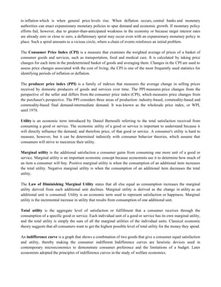 to inflation which is when general price levels rise. When deflation occurs, central banks and monetary
authorities can enact expansionary monetary policies to spur demand and economic growth. If monetary policy
efforts fail, however, due to greater-than-anticipated weakness in the economy or because target interest rates
are already zero or close to zero, a deflationary spiral may occur even with an expansionary monetary policy in
place. Such a spiral amounts to a vicious circle, where a chain of events reinforces an initial problem.
The Consumer Price Index (CPI) is a measure that examines the weighted average of prices of a basket of
consumer goods and services, such as transportation, food and medical care. It is calculated by taking price
changes for each item in the predetermined basket of goods and averaging them. Changes in the CPI are used to
assess price changes associated with the cost of living; the CPI is one of the most frequently used statistics for
identifying periods of inflation or deflation.
The producer price index (PPI) is a family of indexes that measures the average change in selling prices
received by domestic producers of goods and services over time. The PPI measures price changes from the
perspective of the seller and differs from the consumer price index (CPI), which measures price changes from
the purchaser's perspective. The PPI considers three areas of production: industry-based, commodity-based and
commodity-based final demand-intermediate demand. It was known as the wholesale price index, or WPI,
until 1978.
Utility is an economic term introduced by Daniel Bernoulli referring to the total satisfaction received from
consuming a good or service. The economic utility of a good or service is important to understand because it
will directly influence the demand, and therefore price, of that good or service. A consumer's utility is hard to
measure, however, but it can be determined indirectly with consumer behavior theories, which assume that
consumers will strive to maximize their utility.
Marginal utility is the additional satisfaction a consumer gains from consuming one more unit of a good or
service. Marginal utility is an important economic concept because economists use it to determine how much of
an item a consumer will buy. Positive marginal utility is when the consumption of an additional item increases
the total utility. Negative marginal utility is when the consumption of an additional item decreases the total
utility.
The Law of Diminishing Marginal Utility states that all else equal as consumption increases the marginal
utility derived from each additional unit declines. Marginal utility is derived as the change in utility as an
additional unit is consumed. Utility is an economic term used to represent satisfaction or happiness. Marginal
utility is the incremental increase in utility that results from consumption of one additional unit.
Total utility is the aggregate level of satisfaction or fulfillment that a consumer receives through the
consumption of a specific good or service. Each individual unit of a good or service has its own marginal utility,
and the total utility is simply the sum of all the marginal utilities of the individual units. Classical economic
theory suggests that all consumers want to get the highest possible level of total utility for the money they spend.
An indifference curve is a graph that shows a combination of two goods that give a consumer equal satisfaction
and utility, thereby making the consumer indifferent. Indifference curves are heuristic devices used in
contemporary microeconomics to demonstrate consumer preference and the limitations of a budget. Later
economists adopted the principles of indifference curves in the study of welfare economics.
 