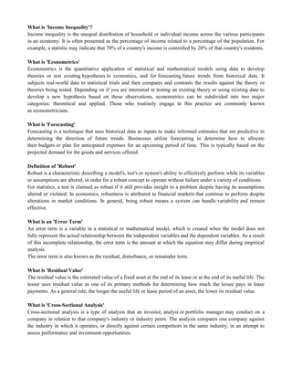 What is 'Income Inequality'?
Income inequality is the unequal distribution of household or individual income across the various participants
in an economy. It is often presented as the percentage of income related to a percentage of the population. For
example, a statistic may indicate that 70% of a country's income is controlled by 20% of that country's residents.
What is 'Econometrics'
Econometrics is the quantitative application of statistical and mathematical models using data to develop
theories or test existing hypotheses in economics, and for forecasting future trends from historical data. It
subjects real-world data to statistical trials and then compares and contrasts the results against the theory or
theories being tested. Depending on if you are interested in testing an existing theory or using existing data to
develop a new hypothesis based on those observations, econometrics can be subdivided into two major
categories: theoretical and applied. Those who routinely engage in this practice are commonly known
as econometricians.
What is 'Forecasting'
Forecasting is a technique that uses historical data as inputs to make informed estimates that are predictive in
determining the direction of future trends. Businesses utilize forecasting to determine how to allocate
their budgets or plan for anticipated expenses for an upcoming period of time. This is typically based on the
projected demand for the goods and services offered.
Definition of 'Robust'
Robust is a characteristic describing a model's, test's or system's ability to effectively perform while its variables
or assumptions are altered, in order for a robust concept to operate without failure under a variety of conditions.
For statistics, a test is claimed as robust if it still provides insight to a problem despite having its assumptions
altered or violated. In economics, robustness is attributed to financial markets that continue to perform despite
alterations in market conditions. In general, being robust means a system can handle variability and remain
effective.
What is an 'Error Term'
An error term is a variable in a statistical or mathematical model, which is created when the model does not
fully represent the actual relationship between the independent variables and the dependent variables. As a result
of this incomplete relationship, the error term is the amount at which the equation may differ during empirical
analysis.
The error term is also known as the residual, disturbance, or remainder term.
What is 'Residual Value'
The residual value is the estimated value of a fixed asset at the end of its lease or at the end of its useful life. The
lessor uses residual value as one of its primary methods for determining how much the lessee pays in lease
payments. As a general rule, the longer the useful life or lease period of an asset, the lower its residual value.
What is 'Cross-Sectional Analysis'
Cross-sectional analysis is a type of analysis that an investor, analyst or portfolio manager may conduct on a
company in relation to that company's industry or industry peers. The analysis compares one company against
the industry in which it operates, or directly against certain competitors in the same industry, in an attempt to
assess performance and investment opportunities.
 