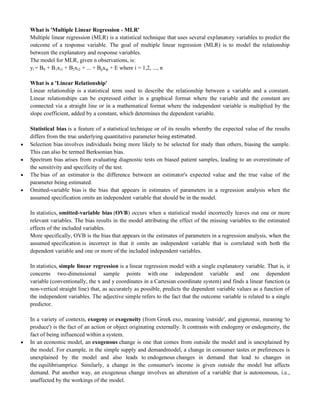 What is 'Multiple Linear Regression - MLR'
Multiple linear regression (MLR) is a statistical technique that uses several explanatory variables to predict the
outcome of a response variable. The goal of multiple linear regression (MLR) is to model the relationship
between the explanatory and response variables.
The model for MLR, given n observations, is:
yi = B0 + B1xi1 + B2xi2 + ... + Bpxip + E where i = 1,2, ..., n
What is a 'Linear Relationship'
Linear relationship is a statistical term used to describe the relationship between a variable and a constant.
Linear relationships can be expressed either in a graphical format where the variable and the constant are
connected via a straight line or in a mathematical format where the independent variable is multiplied by the
slope coefficient, added by a constant, which determines the dependent variable.
Statistical bias is a feature of a statistical technique or of its results whereby the expected value of the results
differs from the true underlying quantitative parameter being estimated.
 Selection bias involves individuals being more likely to be selected for study than others, biasing the sample.
This can also be termed Berksonian bias.
 Spectrum bias arises from evaluating diagnostic tests on biased patient samples, leading to an overestimate of
the sensitivity and specificity of the test.
 The bias of an estimator is the difference between an estimator's expected value and the true value of the
parameter being estimated.
 Omitted-variable bias is the bias that appears in estimates of parameters in a regression analysis when the
assumed specification omits an independent variable that should be in the model.
In statistics, omitted-variable bias (OVB) occurs when a statistical model incorrectly leaves out one or more
relevant variables. The bias results in the model attributing the effect of the missing variables to the estimated
effects of the included variables.
More specifically, OVB is the bias that appears in the estimates of parameters in a regression analysis, when the
assumed specification is incorrect in that it omits an independent variable that is correlated with both the
dependent variable and one or more of the included independent variables.
In statistics, simple linear regression is a linear regression model with a single explanatory variable. That is, it
concerns two-dimensional sample points with one independent variable and one dependent
variable (conventionally, the x and y coordinates in a Cartesian coordinate system) and finds a linear function (a
non-vertical straight line) that, as accurately as possible, predicts the dependent variable values as a function of
the independent variables. The adjective simple refers to the fact that the outcome variable is related to a single
predictor.
In a variety of contexts, exogeny or exogeneity (from Greek exo, meaning 'outside', and gignomai, meaning 'to
produce') is the fact of an action or object originating externally. It contrasts with endogeny or endogeneity, the
fact of being influenced within a system.
 In an economic model, an exogenous change is one that comes from outside the model and is unexplained by
the model. For example, in the simple supply and demandmodel, a change in consumer tastes or preferences is
unexplained by the model and also leads to endogenous changes in demand that lead to changes in
the equilibriumprice. Similarly, a change in the consumer's income is given outside the model but affects
demand. Put another way, an exogenous change involves an alteration of a variable that is autonomous, i.e.,
unaffected by the workings of the model.
 