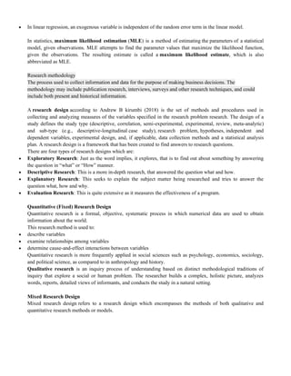  In linear regression, an exogenous variable is independent of the random error term in the linear model.
In statistics, maximum likelihood estimation (MLE) is a method of estimating the parameters of a statistical
model, given observations. MLE attempts to find the parameter values that maximize the likelihood function,
given the observations. The resulting estimate is called a maximum likelihood estimate, which is also
abbreviated as MLE.
Research methodology
The process used to collect information and data for the purpose of making business decisions. The
methodology may include publication research, interviews, surveys and other research techniques, and could
include both present and historical information.
A research design according to Andrew B kirumbi (2018) is the set of methods and procedures used in
collecting and analyzing measures of the variables specified in the research problem research. The design of a
study defines the study type (descriptive, correlation, semi-experimental, experimental, review, meta-analytic)
and sub-type (e.g., descriptive-longitudinal case study), research problem, hypotheses, independent and
dependent variables, experimental design, and, if applicable, data collection methods and a statistical analysis
plan. A research design is a framework that has been created to find answers to research questions.
There are four types of research designs which are:
 Exploratory Research: Just as the word implies, it explores, that is to find out about something by answering
the question in ―what‖ or ―How‖ manner.
 Descriptive Research: This is a more in-depth research, that answered the question what and how.
 Explanatory Research: This seeks to explain the subject matter being researched and tries to answer the
question what, how and why.
 Evaluation Research: This is quite extensive as it measures the effectiveness of a program.
Quantitative (Fixed) Research Design
Quantitative research is a formal, objective, systematic process in which numerical data are used to obtain
information about the world.
This research method is used to:
 describe variables
 examine relationships among variables
 determine cause-and-effect interactions between variables
Quantitative research is more frequently applied in social sciences such as psychology, economics, sociology,
and political science, as compared to in anthropology and history.
Qualitative research is an inquiry process of understanding based on distinct methodological traditions of
inquiry that explore a social or human problem. The researcher builds a complex, holistic picture, analyzes
words, reports, detailed views of informants, and conducts the study in a natural setting.
Mixed Research Design
Mixed research design refers to a research design which encompasses the methods of both qualitative and
quantitative research methods or models.
 