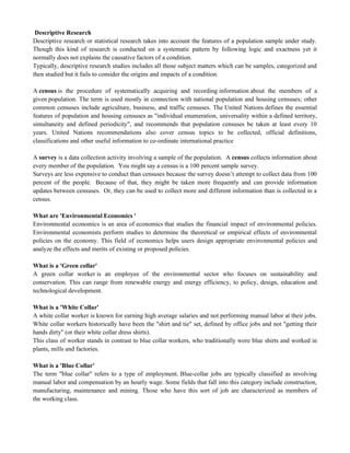 Descriptive Research
Descriptive research or statistical research takes into account the features of a population sample under study.
Though this kind of research is conducted on a systematic pattern by following logic and exactness yet it
normally does not explains the causative factors of a condition.
Typically, descriptive research studies includes all those subject matters which can be samples, categorized and
then studied but it fails to consider the origins and impacts of a condition.
A census is the procedure of systematically acquiring and recording information about the members of a
given population. The term is used mostly in connection with national population and housing censuses; other
common censuses include agriculture, business, and traffic censuses. The United Nations defines the essential
features of population and housing censuses as "individual enumeration, universality within a defined territory,
simultaneity and defined periodicity", and recommends that population censuses be taken at least every 10
years. United Nations recommendations also cover census topics to be collected, official definitions,
classifications and other useful information to co-ordinate international practice
A survey is a data collection activity involving a sample of the population. A census collects information about
every member of the population. You might say a census is a 100 percent sample survey.
Surveys are less expensive to conduct than censuses because the survey doesn‘t attempt to collect data from 100
percent of the people. Because of that, they might be taken more frequently and can provide information
updates between censuses. Or, they can be used to collect more and different information than is collected in a
census.
What are 'Environmental Economics '
Environmental economics is an area of economics that studies the financial impact of environmental policies.
Environmental economists perform studies to determine the theoretical or empirical effects of environmental
policies on the economy. This field of economics helps users design appropriate environmental policies and
analyze the effects and merits of existing or proposed policies.
What is a 'Green collar'
A green collar worker is an employee of the environmental sector who focuses on sustainability and
conservation. This can range from renewable energy and energy efficiency, to policy, design, education and
technological development.
What is a 'White Collar'
A white collar worker is known for earning high average salaries and not performing manual labor at their jobs.
White collar workers historically have been the "shirt and tie" set, defined by office jobs and not "getting their
hands dirty" (or their white collar dress shirts).
This class of worker stands in contrast to blue collar workers, who traditionally wore blue shirts and worked in
plants, mills and factories.
What is a 'Blue Collar'
The term "blue collar" refers to a type of employment. Blue-collar jobs are typically classified as involving
manual labor and compensation by an hourly wage. Some fields that fall into this category include construction,
manufacturing, maintenance and mining. Those who have this sort of job are characterized as members of
the working class.
 