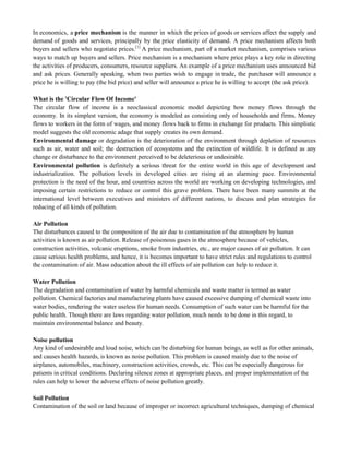 In economics, a price mechanism is the manner in which the prices of goods or services affect the supply and
demand of goods and services, principally by the price elasticity of demand. A price mechanism affects both
buyers and sellers who negotiate prices.[1]
A price mechanism, part of a market mechanism, comprises various
ways to match up buyers and sellers. Price mechanism is a mechanism where price plays a key role in directing
the activities of producers, consumers, resource suppliers. An example of a price mechanism uses announced bid
and ask prices. Generally speaking, when two parties wish to engage in trade, the purchaser will announce a
price he is willing to pay (the bid price) and seller will announce a price he is willing to accept (the ask price).
What is the 'Circular Flow Of Income'
The circular flow of income is a neoclassical economic model depicting how money flows through the
economy. In its simplest version, the economy is modeled as consisting only of households and firms. Money
flows to workers in the form of wages, and money flows back to firms in exchange for products. This simplistic
model suggests the old economic adage that supply creates its own demand.
Environmental damage or degradation is the deterioration of the environment through depletion of resources
such as air, water and soil; the destruction of ecosystems and the extinction of wildlife. It is defined as any
change or disturbance to the environment perceived to be deleterious or undesirable.
Environmental pollution is definitely a serious threat for the entire world in this age of development and
industrialization. The pollution levels in developed cities are rising at an alarming pace. Environmental
protection is the need of the hour, and countries across the world are working on developing technologies, and
imposing certain restrictions to reduce or control this grave problem. There have been many summits at the
international level between executives and ministers of different nations, to discuss and plan strategies for
reducing of all kinds of pollution.
Air Pollution
The disturbances caused to the composition of the air due to contamination of the atmosphere by human
activities is known as air pollution. Release of poisonous gases in the atmosphere because of vehicles,
construction activities, volcanic eruptions, smoke from industries, etc., are major causes of air pollution. It can
cause serious health problems, and hence, it is becomes important to have strict rules and regulations to control
the contamination of air. Mass education about the ill effects of air pollution can help to reduce it.
Water Pollution
The degradation and contamination of water by harmful chemicals and waste matter is termed as water
pollution. Chemical factories and manufacturing plants have caused excessive dumping of chemical waste into
water bodies, rendering the water useless for human needs. Consumption of such water can be harmful for the
public health. Though there are laws regarding water pollution, much needs to be done in this regard, to
maintain environmental balance and beauty.
Noise pollution
Any kind of undesirable and loud noise, which can be disturbing for human beings, as well as for other animals,
and causes health hazards, is known as noise pollution. This problem is caused mainly due to the noise of
airplanes, automobiles, machinery, construction activities, crowds, etc. This can be especially dangerous for
patients in critical conditions. Declaring silence zones at appropriate places, and proper implementation of the
rules can help to lower the adverse effects of noise pollution greatly.
Soil Pollution
Contamination of the soil or land because of improper or incorrect agricultural techniques, dumping of chemical
 