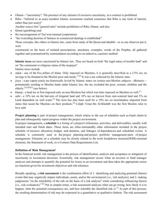 Gharar—"uncertainty". The presence of any element of excessive uncertainty, in a contract is prohibited.
 Riba—"referred to as usury (modern Islamic economists reached consensus that Riba is any kind of interest,
rather than just usury)"
Another source lists "general rules" include prohibition of Riba, Gharar, and also
 Qimar (gambling) and
 the encouragement of Taa‘won (mutual cooperation)
 "the overriding doctrine of fairness in commercial dealings is established."
These concepts, like others in Islamic law, came from study of the Quran and ahadith—or as one observer put it,
were
constructed on the basis of isolated prescriptions, anecdotes, examples, words of the Prophet, all gathered
together and systematized by commentators according to an inductive, casuistic method.
Islamic taxes are taxes sanctioned by Islamic law. They are based on both "the legal status of taxable land" and
on "the communal or religious status of the taxpayer".
Islamic taxes include
 zakat - one of the five pillars of Islam. Only imposed on Muslims, it is generally described as a 2.5% tax on
savings to be donated to the Muslim poor and needy.[1][2]
It was a tax collected by the Islamic state.
 jizya - a per capita yearly tax historically levied by Islamic states on certain non-Muslim subjects—dhimmis—
permanently residing in Muslim lands under Islamic law, the tax excluded the poor, women, children and the
elderly.[1][3][4][5]
(see below)
 kharaj - a land tax at first imposed only on non-Muslims but which was later imposed on Muslims as well.[1]
 ushr - a 10% tax on the harvests of irrigated land and 10% tax on harvest from rain-watered land and 5% on
Land dependent on well water.[2]
The term has also been used for a 10% tax on merchandise imported from
states that taxed the Muslims on their products.[6]
Caliph `Umar ibn Al-Khattāb was the first Muslim ruler to
levy ushr
Project planning is part of project management, which relates to the use of schedules such as Gantt charts to
plan and subsequently report progress within the project environment.
In project management, a schedule is a listing of a project's milestones, activities, and deliverables, usually with
intended start and finish dates. Those items are often estimatedby other information included in the project
schedule of resource allocation, budget, task duration, and linkages of dependencies and scheduled events. A
schedule is commonly used in the project planning and project portfolio management parts of project
management. Elements on a schedule may be closely related to the work breakdown structure(WBS) terminal
elements, the Statement of work, or a Contract Data Requirements List.
Definition of 'Risk Management'
In the financial world, risk management is the process of identification, analysis and acceptance or mitigation of
uncertainty in investment decisions. Essentially, risk management occurs when an investor or fund manager
analyzes and attempts to quantify the potential for losses in an investment and then takes the appropriate action
(or inaction) given his investment objectives and risk tolerance.
Broadly speaking, a risk assessment is the combination effort of 1. identifying and analyzing potential (future)
events that may negatively impact individuals, assets, and/or the environment (i.e., risk analysis); and 2. making
judgements "on the tolerability of the risk on the basis of a risk analysis" while considering influencing factors
(i.e., risk evaluation).[1][2]
Put in simpler terms, a risk assessment analyzes what can go wrong, how likely it is to
happen, what the potential consequences are, and how tolerable the identified risk is.[1]
As part of this process,
the resulting determination of risk may be expressed in a quantitative or qualitative fashion. The risk assessment
 