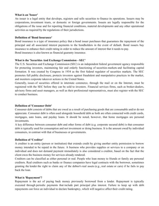 What is an 'Issuer'
An issuer is a legal entity that develops, registers and sells securities to finance its operations. Issuers may be
corporations, investment trusts, or domestic or foreign governments. Issuers are legally responsible for the
obligations of the issue and for reporting financial conditions, material developments and any other operational
activities as required by the regulations of their jurisdictions.
Definition of 'Bond Insurance'
Bond insurance is a type of insurance policy that a bond issuer purchases that guarantees the repayment of the
principal and all associated interest payments to the bondholders in the event of default. Bond issuers buy
insurance to enhance their credit rating in order to reduce the amount of interest that it needs to pay.
Bond insurance is also known as financial guaranty insurance.
What is the 'Securities And Exchange Commission - SEC'
The U.S. Securities and Exchange Commission (SEC) is an independent federal government agency responsible
for protecting investors, maintaining fair and orderly functioning of securities markets and facilitating capital
formation. It was created by Congress in 1934 as the first federal regulator of securities markets. The SEC
promotes full public disclosure, protects investors against fraudulent and manipulative practices in the market,
and monitors corporate takeover actions in the United States.
Generally, issues of securities offered in interstate commerce, through the mail or on the Internet, must be
registered with the SEC before they can be sold to investors. Financial services firms, such as broker-dealers,
advisory firms and asset managers, as well as their professional representatives, must also register with the SEC
to conduct business.
Definition of 'Consumer Debt'
Consumer debt consists of debts that are owed as a result of purchasing goods that are consumable and/or do not
appreciate. Consumer debt is often used alongside household debt as both are often connected with credit cards,
mortgages, auto loans, and payday loans. It should be noted, however, that home mortgages are personal
investments.
A key difference between consumer debt and other forms of debt (e.g. corporate secured debt) is that consumer
debt is typically used for consumption and not investment or doing business. It is the amount owed by individual
consumers, in contrast with that of businesses or governments.
Definition of 'Creditor'
A creditor is an entity (person or institution) that extends credit by giving another entity permission to borrow
money intended to be repaid in the future. A business who provides supplies or services to a company or an
individual and does not demand payment immediately is also considered a creditor, based on the fact that the
client owes the business money for services already rendered.
Creditors can be classified as either personal or real. People who loan money to friends or family are personal
creditors. Real creditors such as banks or finance companies have legal contracts with the borrower, sometimes
granting the lender the right to claim any of the debtor's real assets (e.g., real estate or cars) if he fails to pay
back the loan.
What is 'Repayment'?
Repayment is the act of paying back money previously borrowed from a lender. Repayment is typically
executed through periodic payments that include part principal plus interest. Failure to keep up with debt
repayments can force an individual to declare bankruptcy, which will negative affect their credit rating.
 