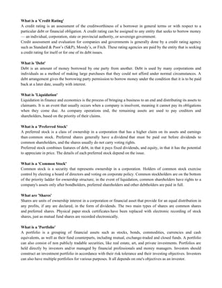 What is a 'Credit Rating'
A credit rating is an assessment of the creditworthiness of a borrower in general terms or with respect to a
particular debt or financial obligation. A credit rating can be assigned to any entity that seeks to borrow money
— an individual, corporation, state or provincial authority, or sovereign government.
Credit assessment and evaluation for companies and governments is generally done by a credit rating agency
such as Standard & Poor‘s (S&P), Moody‘s, or Fitch. These rating agencies are paid by the entity that is seeking
a credit rating for itself or for one of its debt issues.
What is 'Debt'
Debt is an amount of money borrowed by one party from another. Debt is used by many corporations and
individuals as a method of making large purchases that they could not afford under normal circumstances. A
debt arrangement gives the borrowing party permission to borrow money under the condition that it is to be paid
back at a later date, usually with interest.
What is 'Liquidation'
Liquidation in finance and economics is the process of bringing a business to an end and distributing its assets to
claimants. It is an event that usually occurs when a company is insolvent, meaning it cannot pay its obligations
when they come due. As company operations end, the remaining assets are used to pay creditors and
shareholders, based on the priority of their claims.
What is a 'Preferred Stock'
A preferred stock is a class of ownership in a corporation that has a higher claim on its assets and earnings
than common stock. Preferred shares generally have a dividend that must be paid out before dividends to
common shareholders, and the shares usually do not carry voting rights.
Preferred stock combines features of debt, in that it pays fixed dividends, and equity, in that it has the potential
to appreciate in price. The details of each preferred stock depend on the issue.
What is a 'Common Stock'
Common stock is a security that represents ownership in a corporation. Holders of common stock exercise
control by electing a board of directors and voting on corporate policy. Common stockholders are on the bottom
of the priority ladder for ownership structure; in the event of liquidation, common shareholders have rights to a
company's assets only after bondholders, preferred shareholders and other debtholders are paid in full.
What are 'Shares'
Shares are units of ownership interest in a corporation or financial asset that provide for an equal distribution in
any profits, if any are declared, in the form of dividends. The two main types of shares are common shares
and preferred shares. Physical paper stock certificates have been replaced with electronic recording of stock
shares, just as mutual fund shares are recorded electronically.
What is a 'Portfolio'
A portfolio is a grouping of financial assets such as stocks, bonds, commodities, currencies and cash
equivalents, as well as their fund counterparts, including mutual, exchange-traded and closed funds. A portfolio
can also consist of non publicly tradable securities, like real estate, art, and private investments. Portfolios are
held directly by investors and/or managed by financial professionals and money managers. Investors should
construct an investment portfolio in accordance with their risk tolerance and their investing objectives. Investors
can also have multiple portfolios for various purposes. It all depends on one's objectives as an investor.
 
