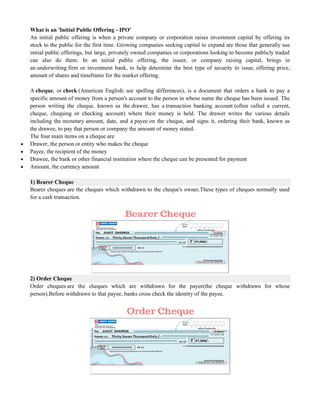 What is an 'Initial Public Offering - IPO'
An initial public offering is when a private company or corporation raises investment capital by offering its
stock to the public for the first time. Growing companies seeking capital to expand are those that generally use
initial public offerings, but large, privately owned companies or corporations looking to become publicly traded
can also do them. In an initial public offering, the issuer, or company raising capital, brings in
an underwriting firm or investment bank, to help determine the best type of security to issue, offering price,
amount of shares and timeframe for the market offering.
A cheque, or check (American English; see spelling differences), is a document that orders a bank to pay a
specific amount of money from a person's account to the person in whose name the cheque has been issued. The
person writing the cheque, known as the drawer, has a transaction banking account (often called a current,
cheque, chequing or checking account) where their money is held. The drawer writes the various details
including the monetary amount, date, and a payee on the cheque, and signs it, ordering their bank, known as
the drawee, to pay that person or company the amount of money stated.
The four main items on a cheque are
 Drawer, the person or entity who makes the cheque
 Payee, the recipient of the money
 Drawee, the bank or other financial institution where the cheque can be presented for payment
 Amount, the currency amount
1) Bearer Cheque
Bearer cheques are the cheques which withdrawn to the cheque's owner.These types of cheques normally used
for a cash transaction.
2) Order Cheque
Order cheques are the cheques which are withdrawn for the payee(the cheque withdrawn for whose
person).Before withdrawn to that payee, banks cross check the identity of the payee.
 