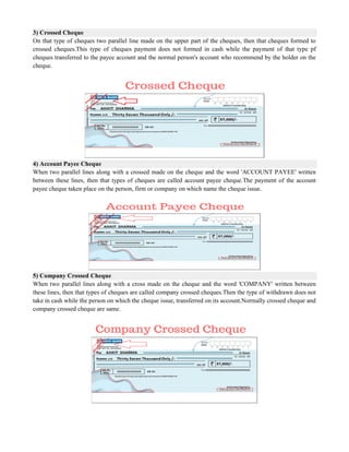 3) Crossed Cheque
On that type of cheques two parallel line made on the upper part of the cheques, then that cheques formed to
crossed cheques.This type of cheques payment does not formed in cash while the payment of that type pf
cheques transferred to the payee account and the normal person's account who recommend by the holder on the
cheque.
4) Account Payee Cheque
When two parallel lines along with a crossed made on the cheque and the word 'ACCOUNT PAYEE' written
between these lines, then that types of cheques are called account payee cheque.The payment of the account
payee cheque taken place on the person, firm or company on which name the cheque issue.
5) Company Crossed Cheque
When two parallel lines along with a cross made on the cheque and the word 'COMPANY' written between
these lines, then that types of cheques are called company crossed cheques.Then the type of withdrawn does not
take in cash while the person on which the cheque issue, transferred on its account.Normally crossed cheque and
company crossed cheque are same.
 