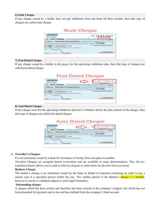 6) Stale Cheque
If any cheque issued by a holder does not get withdrawn from the bank till three months, then that type of
cheques are called stale cheque.
7) Post Dated Cheque
If any cheque issued by a holder to the payee for the upcoming withdrawn date, then that type of cheques are
called post-dated cheque.
8) Anti Dated Cheque
If any cheque issue for the upcoming withdrawn date but it withdraw before the date printed on the cheque, then
that type of cheques are called anti dated cheques.
11. Traveller’s Cheques:
It is an instrument issued by a bank for remittance of money from one place to another.
Travelers Cheques are accepted almost everywhere and are available in many denominations. Plus, the no-
expiration feature allows you to cash in leftover cheques or retain them for the next time you travel.
Bankers Cheque:
The banker‘s cheque is an instrument issued by the bank on behalf of customer containing an order to pay a
certain sum to a specified person within the city. The validity period of the Banker‘s cheque is 3 months,
however it can be re-validated subject to some legal formalities.
Outstanding cheque:
A cheque which has been written and therefore has been entered in the company‘s ledgers, but which has not
been presented for payment and so has not been debited from the company‘s bank account
 