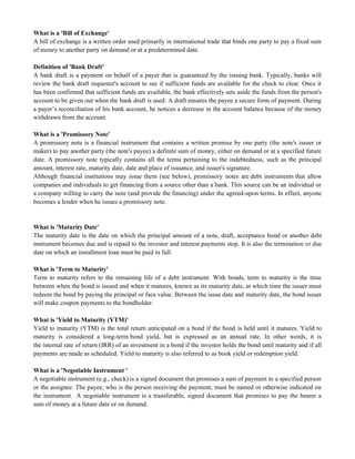 What is a 'Bill of Exchange'
A bill of exchange is a written order used primarily in international trade that binds one party to pay a fixed sum
of money to another party on demand or at a predetermined date.
Definition of 'Bank Draft'
A bank draft is a payment on behalf of a payer that is guaranteed by the issuing bank. Typically, banks will
review the bank draft requester's account to see if sufficient funds are available for the check to clear. Once it
has been confirmed that sufficient funds are available, the bank effectively sets aside the funds from the person's
account to be given out when the bank draft is used. A draft ensures the payee a secure form of payment. During
a payer‘s reconciliation of his bank account, he notices a decrease in the account balance because of the money
withdrawn from the account.
What is a 'Promissory Note'
A promissory note is a financial instrument that contains a written promise by one party (the note's issuer or
maker) to pay another party (the note's payee) a definite sum of money, either on demand or at a specified future
date. A promissory note typically contains all the terms pertaining to the indebtedness, such as the principal
amount, interest rate, maturity date, date and place of issuance, and issuer's signature.
Although financial institutions may issue them (see below), promissory notes are debt instruments that allow
companies and individuals to get financing from a source other than a bank. This source can be an individual or
a company willing to carry the note (and provide the financing) under the agreed-upon terms. In effect, anyone
becomes a lender when he issues a promissory note.
What is 'Maturity Date'
The maturity date is the date on which the principal amount of a note, draft, acceptance bond or another debt
instrument becomes due and is repaid to the investor and interest payments stop. It is also the termination or due
date on which an installment loan must be paid in full.
What is 'Term to Maturity'
Term to maturity refers to the remaining life of a debt instrument. With bonds, term to maturity is the time
between when the bond is issued and when it matures, known as its maturity date, at which time the issuer must
redeem the bond by paying the principal or face value. Between the issue date and maturity date, the bond issuer
will make coupon payments to the bondholder.
What is 'Yield to Maturity (YTM)'
Yield to maturity (YTM) is the total return anticipated on a bond if the bond is held until it matures. Yield to
maturity is considered a long-term bond yield, but is expressed as an annual rate. In other words, it is
the internal rate of return (IRR) of an investment in a bond if the investor holds the bond until maturity and if all
payments are made as scheduled. Yield to maturity is also referred to as book yield or redemption yield.
What is a 'Negotiable Instrument '
A negotiable instrument (e.g., check) is a signed document that promises a sum of payment to a specified person
or the assignee. The payee, who is the person receiving the payment, must be named or otherwise indicated on
the instrument. A negotiable instrument is a transferable, signed document that promises to pay the bearer a
sum of money at a future date or on demand.
 