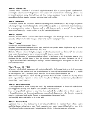 What is a 'Demand Note'
A demand note is a loan with no fixed term or repayment schedule. It can be recalled upon the lender's request,
assuming the notice required by the provisions of the loan are met. Given its relative informality, a demand loan
(or note) is common among family, friends and close business associates. However, banks can engage in
demand loans for long-standing customers who have sound credit profiles.
What is 'Endorsement'
Endorsement is a term that has various definitions depending on the context of its use. For example, a signature
authorizing the legal transfer of a negotiable instrument between parties is an endorsement. Endorsements can
be an amendment to a contract or document such as a life insurance policy or a driver's license. A public
declaration of support for a person, product, or service is also an endorsement.
What is a 'Discount'
In finance, discount refers to a situation when a bond is trading for lower than its par or face value. The discount
equals the difference between the price paid for a security and the security's par value.
What is 'Premium'
Premium has multiple meanings in finance:
(1) it's the total cost to buy an option, which gives the holder the right but not the obligation to buy or sell the
underlying financial instrument at a specified strike price;
(2) it's the difference between the higher price paid for a fixed-income security and the security's face amount at
issue, which reflects changes in interest rates or risk profile since the issuance date;
(3) the specified amount of payment required periodically by an insurer to provide coverage under a given
insurance plan for a defined period of time. The premium compensates the insurer for bearing the risk of
a payout should an event occur that triggers coverage. The most common types of coverage are auto, health, and
homeowners insurance.
What is 'Treasury Bill - T-Bill'
A Treasury bill (T-Bill) is a short-term debt obligation backed by the Treasury Dept. of the U.S. government
with a maturity of less than one year, sold in denominations of $1,000 up to a maximum purchase of $5 million
on non-competitive bids. T-bills have various maturities and are issued at a discount from par.
When an investor purchases a T-Bill, the U.S. government effectively writes investors an IOU; they do not
receive regular interest payments as with a coupon bond, but a T-Bill does include interest, reflected in the
amount it pays when it matures.
What is a 'Zero-Coupon Bond'
A zero-coupon bond is a debt security that doesn't pay interest (a coupon) but is traded at a deep discount,
rendering profit at maturity when the bond is redeemed for its full face value.
Some zero-coupon bonds are issued as such, while others are bonds that have been stripped of their coupons by
a financial institution and then repackaged as zero-coupon bonds. Because they offer the entire payment at
maturity, zero-coupon bonds tend to fluctuate in price much more than coupon bonds.
A zero-coupon bond is also known as an accrual bond.
What is a 'Premium Bond'
A premium bond is a bond trading above its par value; a bond trades at a premium when it offers a coupon
rate higher than prevailing interest rates. This is because investors want a higher yield and will pay more for it.
The additional bond premium eventually brings down the effective yield to the market prevailing rate.
 