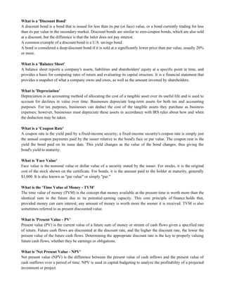 What is a 'Discount Bond'
A discount bond is a bond that is issued for less than its par (or face) value, or a bond currently trading for less
than its par value in the secondary market. Discount bonds are similar to zero-coupon bonds, which are also sold
at a discount, but the difference is that the latter does not pay interest.
A common example of a discount bond is a U.S. savings bond.
A bond is considered a deep-discount bond if it is sold at a significantly lower price than par value, usually 20%
or more.
What is a 'Balance Sheet'
A balance sheet reports a company's assets, liabilities and shareholders' equity at a specific point in time, and
provides a basis for computing rates of return and evaluating its capital structure. It is a financial statement that
provides a snapshot of what a company owns and owes, as well as the amount invested by shareholders.
What is 'Depreciation'
Depreciation is an accounting method of allocating the cost of a tangible asset over its useful life and is used to
account for declines in value over time. Businesses depreciate long-term assets for both tax and accounting
purposes. For tax purposes, businesses can deduct the cost of the tangible assets they purchase as business
expenses; however, businesses must depreciate these assets in accordance with IRS rules about how and when
the deduction may be taken.
What is a 'Coupon Rate'
A coupon rate is the yield paid by a fixed-income security; a fixed-income security's coupon rate is simply just
the annual coupon payments paid by the issuer relative to the bond's face or par value. The coupon rate is the
yield the bond paid on its issue date. This yield changes as the value of the bond changes, thus giving the
bond's yield to maturity.
What is 'Face Value'
Face value is the nominal value or dollar value of a security stated by the issuer. For stocks, it is the original
cost of the stock shown on the certificate. For bonds, it is the amount paid to the holder at maturity, generally
$1,000. It is also known as "par value" or simply "par."
What is the 'Time Value of Money - TVM'
The time value of money (TVM) is the concept that money available at the present time is worth more than the
identical sum in the future due to its potential earning capacity. This core principle of finance holds that,
provided money can earn interest, any amount of money is worth more the sooner it is received. TVM is also
sometimes referred to as present discounted value.
What is 'Present Value - PV'
Present value (PV) is the current value of a future sum of money or stream of cash flows given a specified rate
of return. Future cash flows are discounted at the discount rate, and the higher the discount rate, the lower the
present value of the future cash flows. Determining the appropriate discount rate is the key to properly valuing
future cash flows, whether they be earnings or obligations.
What is 'Net Present Value - NPV'
Net present value (NPV) is the difference between the present value of cash inflows and the present value of
cash outflows over a period of time. NPV is used in capital budgeting to analyze the profitability of a projected
investment or project.
 