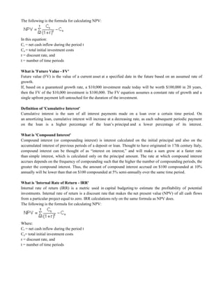 The following is the formula for calculating NPV:
In this equation:
Ct = net cash inflow during the period t
Co = total initial investment costs
r = discount rate, and
t = number of time periods
What is 'Future Value - FV'
Future value (FV) is the value of a current asset at a specified date in the future based on an assumed rate of
growth.
If, based on a guaranteed growth rate, a $10,000 investment made today will be worth $100,000 in 20 years,
then the FV of the $10,000 investment is $100,000. The FV equation assumes a constant rate of growth and a
single upfront payment left untouched for the duration of the investment.
Definition of 'Cumulative Interest'
Cumulative interest is the sum of all interest payments made on a loan over a certain time period. On
an amortizing loan, cumulative interest will increase at a decreasing rate, as each subsequent periodic payment
on the loan is a higher percentage of the loan‘s principal and a lower percentage of its interest.
What is 'Compound Interest'
Compound interest (or compounding interest) is interest calculated on the initial principal and also on the
accumulated interest of previous periods of a deposit or loan. Thought to have originated in 17th century Italy,
compound interest can be thought of as ―interest on interest,‖ and will make a sum grow at a faster rate
than simple interest, which is calculated only on the principal amount. The rate at which compound interest
accrues depends on the frequency of compounding such that the higher the number of compounding periods, the
greater the compound interest. Thus, the amount of compound interest accrued on $100 compounded at 10%
annually will be lower than that on $100 compounded at 5% semi-annually over the same time period.
What is 'Internal Rate of Return - IRR'
Internal rate of return (IRR) is a metric used in capital budgeting to estimate the profitability of potential
investments. Internal rate of return is a discount rate that makes the net present value (NPV) of all cash flows
from a particular project equal to zero. IRR calculations rely on the same formula as NPV does.
The following is the formula for calculating NPV:
Where:
Ct = net cash inflow during the period t
Co= total initial investment costs
r = discount rate, and
t = number of time periods
 