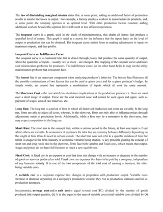 The law of diminishing marginal returns states that, at some point, adding an additional factor of production
results in smaller increases in output. For example, a factory employs workers to manufacture its products, and,
at some point, the company operates at an optimal level. With other production factors constant, adding
additional workers beyond this optimal level will result in less efficient operations.
The isoquant curve is a graph, used in the study of microeconomics, that charts all inputs that produce a
specified level of output. This graph is used as a metric for the influence that the inputs have on the level of
output or production that can be obtained. The isoquant curve assists firms in making adjustments to inputs to
maximize outputs, and thus profits.
Isoquant Curve vs. Indifference Curve
The isoquant curve is a contoured line that is drawn through points that produce the same quantity of output,
while the quantities of inputs – usually two or more – are changed. The mapping of the isoquant curve addresses
cost minimization problems for producers. The indifference curve, on the other hand, helps to map out the utility
maximization problem that consumers face.
The isocost line is an important component when analyzing producer‘s behavior. The isocost line illustrates all
the possible combinations of two factors that can be used at given costs and for a given producer‘s budget. In
simple words, an isocost line represents a combination of inputs which all cost the same amount.
The Short-run Cost is the cost which has short-term implications in the production process, i.e. these are used
over a short range of output. These are the cost incurred once and cannot be used again and again, such as
payment of wages, cost of raw materials, etc.
Long Run: The long run is a period of time in which all factors of production and costs are variable. In the long
run, firms are able to adjust all costs, whereas, in the short run, firms are only able to influence prices through
adjustments made to production levels. Additionally, while a firm may be a monopoly in the short term, they
may expect competition in the long run.
Short Run: The short run is the concept that, within a certain period in the future, at least one input is fixed
while others are variable. In economics, it expresses the idea that an economy behaves differently depending on
the length of time it has to react to certain stimuli. The short run does not refer to a specific duration of time but
rather is unique to the firm, industry or economic variable being studied. A key principle guiding the concept of
short run and long run is that in the short run, firms face both variable and fixed costs, which means that output,
wages and prices do not have full freedom to reach a new equilibrium.
Fixed Cost: A fixed cost is an expense or cost that does not change with an increase or decrease in the number
of goods or services produced or sold. Fixed costs are expenses that have to be paid by a company, independent
of any business activity. It is one of the two components of the total cost of running a business, the other
being variable costs.
A variable cost is a corporate expense that changes in proportion with production output. Variable costs
increase or decrease depending on a company's production volume; they rise as production increases and fall as
production decreases.
In economics, average cost and/or unit cost is equal to total cost (TC) divided by the number of goods
produced (the output quantity, Q). It is also equal to the sum of variable costs (total variable costs divided by Q)
 