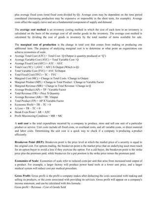 plus average fixed costs (total fixed costs divided by Q). Average costs may be dependent on the time period
considered (increasing production may be expensive or impossible in the short term, for example). Average
costs affect the supply curve and are a fundamental component of supply and demand.
The average cost method is an inventory costing method in which the cost of each item in an inventory is
calculated on the basis of the average cost of all similar goods in the inventory. The average cost method is
calculated by dividing the cost of goods in inventory by the total number of items available for sale.
The marginal cost of production is the change in total cost that comes from making or producing one
additional item. The purpose of analyzing marginal cost is to determine at what point an organization can
achieve economies of scale.
 Average Total Cost (ATC) = Total Cost / Q (Output is quantity produced or ‗Q‘)
 Average Variable Cost (AVC) = Total Variable Cost / Q
 Average Fixed Cost (AFC) = ATC – AVC
 Total Cost (TC) = (AVC + AFC) X Output (Which is Q)
 Total Variable Cost (TVC) = AVC X Output
 Total Fixed Cost (TFC) = TC – TVC
 Marginal Cost (MC) = Change in Total Costs / Change in Output
 Marginal Product (MP) = Change in Total Product / Change in Variable Factor
 Marginal Revenue (MR) = Change in Total Revenue / Change in Q
 Average Product (AP) = TP / Variable Factor
 Total Revenue (TR) = Price X Quantity
 Average Revenue (AR) = TR / Output
 Total Product (TP) = AP X Variable Factor
 Economic Profit = TR – TC > 0
 A Loss = TR – TC < 0
 Break Even Point = AR = ATC
 Profit Maximizing Condition = MR = MC
A unit cost is the total expenditure incurred by a company to produce, store and sell one unit of a particular
product or service. Unit costs include all fixed costs, or overhead costs, and all variable costs, or direct material
and labor costs. Determining the unit cost is a quick way to check if a company is producing a product
efficiently.
Breakeven Point (BEP): Breakeven point is the price level at which the market price of a security is equal to
the original cost. For options trading, the breakeven point is the market price that an underlying asset must reach
for an option buyer to avoid a loss if they exercise the option. For a call buyer, the breakeven point is the strike
price plus the premium paid, while breakeven for a put position is the strike price minus the premium paid.
Economies of Scale: Economies of scale refer to reduced costs per unit that arise from increased total output of
a product. For example, a larger factory will produce power hand tools at a lower unit price, and a larger
medical system will reduce cost per medical procedure.
Gross Profit: Gross profit is the profit a company makes after deducting the costs associated with making and
selling its products, or the costs associated with providing its services. Gross profit will appear on a company's
income statement, and can be calculated with this formula:
Gross profit = Revenue - Cost of Goods Sold
 