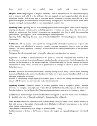 Gross profit is also called sales profit and gross income.
Marginal Profit: Marginal profit is the profit earned by a firm or individual when one additional (marginal)
unit is produced and sold. It is the difference between marginal cost and marginal product (also known
as marginal revenue), and is often used to determine whether to expand or contract production, or to stop
production altogether. Under mainstream economic theory, a company will maximize its overall profits when
marginal cost equals marginal product, or when marginal profit is exactly zero.
Operating Profit: Operating profit is an accounting figure that measures the profit earned from a company's
ongoing core business operations, thus excluding deductions of interest and taxes. This value also does not
include any profit earned from the firm's investments, such as earnings from firms in which the company has
partial interest. Operating profit can be calculated using the following formula:
Operating Profit = Operating Revenue - Cost of Goods Sold (COGS) - Operating Expenses - Depreciation -
Amortization
Net Income - NI: Net income - NI is equal to net earnings (profit) calculated as sales less cost of goods sold,
selling, general and administrative expenses, operating expenses, depreciation, interest, taxes and other
expenses. This number appears on a company's income statement and is an important measure of how profitable
the company is.
Net income also refers to an individual's income after taking taxes and deductions into account.
In geometry, an envelope of a family of curves in the plane is a curve that is tangent to each member of the
family at some point, and these points of tangency together form the whole envelope. Classically, a point on the
envelope can be thought of as the intersection of two "infinitesimally adjacent" curves, meaning the limit of
intersections of nearby curves. This idea can be generalized to an envelope of surfaces in space, and so on to
higher dimensions.
Revenue: Revenue is the amount of money that a company actually receives during a specific period, including
discounts and deductions for returned merchandise. It is the top line or gross income figure from which costs are
subtracted to determine net income.
Revenue is calculated by multiplying the price at which goods or services are sold by the number of units or
amount sold. Revenue is also known as sales on the income statement.
Operating Revenue: Operating revenue is revenue generated from a company's primary business
activities. For example, a retailer produces revenue through merchandise sales, and a physician derives revenue
from the medical services he/she provides. What constitutes operating revenue varies per business or industry.
Total revenue is the total receipts a seller can obtain from selling goods or service to buyers. It can be written as
P × Q, which is the price of the goods multiplied by the quantity of the sold goods.
Total Revenue: The income earned by a seller or producer after selling the output is called the total revenue. In
fact, total revenue is the multiple of price and output. The behavior of total revenue depends on the market
where the firm produces or sells.
―Total revenue is the sum of all sales, receipts or income of a firm.‖ Dooley
Total revenue may be defined as the ―product of planned sales (output) and expected selling price.‖ Clower and
Due
 