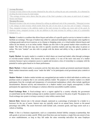 Average Revenue:
Average revenue refers to the revenue obtained by the seller by selling the per unit commodity. It is obtained by
dividing the total revenue by total output.
―The average revenue curve shows that the price of the firm‘s product is the same at each level of output.‖
Stonier and Hague
Marginal Revenue:
Marginal revenue is the net revenue obtained by selling an additional unit of the commodity. ―Marginal revenue
is the change in total revenue which results from the sale of one more or one less unit of output.‖ Ferguson.
Thus, marginal revenue is the addition made to the total revenue by selling one more unit of the good. In
algebraic terms, marginal revenue is the net addition to the total revenue by selling n units of a commodity
instead of n – 1.
Market: A market is a medium that allows buyers and sellers of a specific good or service to interact in order to
facilitate an exchange. This type of market may either be a physical marketplace where people come together to
exchange goods and services in person, as in a bazaar or shopping center, or a virtual market wherein buyers and
sellers do not interact, as in an online market. Market can also refer to the general market where securities are
traded. This form of the term may also refer to specific securities markets and may take place in person or
online. The term "market" can also refer to people with the desire and ability to buy a specific product or
service.
Equity Market: An equity market is a market in which shares are issued and traded, either through exchanges
or over-the-counter markets. Also known as the stock market, it is one of the most vital areas of a market
economy because it gives companies access to capital and investors a slice of ownership in a company with the
potential to realize gains based on its future performance.
Black Market: A black market is economic activity that takes place outside government-sanctioned channels.
Black market transactions usually occur ―under the table‖ to let participants avoid government price controls or
taxes.
Shadow Market: A shadow market includes any unregulated private market in which individuals or entities can
purchase assets or property that is not currently publicly traded. The purpose of a shadow market is to shield
participants from the oversight and transparency of conventional marketplaces which often include significant
documentation. Because activity and transactions on a shadow market occur largely unrecognized, it offers
participants the opportunity for strategies or schemes otherwise unavailable in public markets.
Fixed Exchange Rate: A fixed exchange rate is a regime applied by a country whereby the government
or central bank ties the official exchange rate to another country's currency or the price of gold. The purpose of a
fixed exchange rate system is to keep a currency's value within a narrow band.
Interest Rate: Interest rate is the amount charged, expressed as a percentage of principal, by a lender to a
borrower for the use of assets. Interest rates are typically noted on an annual basis, known as the annual
percentage rate (APR). The assets borrowed could include cash, consumer goods, and large assets such as a
vehicle or building.
Firm: A firm is a business organization, such as a corporation, limited liability company or partnership, that
sells goods or services to make a profit. While most firms have just one location, a single firm can consist of one
or more establishments, as long as they fall under the same ownership and utilize the same Employer
 