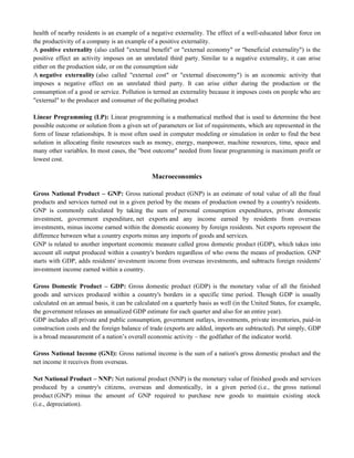 health of nearby residents is an example of a negative externality. The effect of a well-educated labor force on
the productivity of a company is an example of a positive externality.
A positive externality (also called "external benefit" or "external economy" or "beneficial externality") is the
positive effect an activity imposes on an unrelated third party. Similar to a negative externality, it can arise
either on the production side, or on the consumption side
A negative externality (also called "external cost" or "external diseconomy") is an economic activity that
imposes a negative effect on an unrelated third party. It can arise either during the production or the
consumption of a good or service. Pollution is termed an externality because it imposes costs on people who are
"external" to the producer and consumer of the polluting product
Linear Programming (LP): Linear programming is a mathematical method that is used to determine the best
possible outcome or solution from a given set of parameters or list of requirements, which are represented in the
form of linear relationships. It is most often used in computer modeling or simulation in order to find the best
solution in allocating finite resources such as money, energy, manpower, machine resources, time, space and
many other variables. In most cases, the "best outcome" needed from linear programming is maximum profit or
lowest cost.
Macroeconomics
Gross National Product – GNP: Gross national product (GNP) is an estimate of total value of all the final
products and services turned out in a given period by the means of production owned by a country's residents.
GNP is commonly calculated by taking the sum of personal consumption expenditures, private domestic
investment, government expenditure, net exports and any income earned by residents from overseas
investments, minus income earned within the domestic economy by foreign residents. Net exports represent the
difference between what a country exports minus any imports of goods and services.
GNP is related to another important economic measure called gross domestic product (GDP), which takes into
account all output produced within a country's borders regardless of who owns the means of production. GNP
starts with GDP, adds residents' investment income from overseas investments, and subtracts foreign residents'
investment income earned within a country.
Gross Domestic Product – GDP: Gross domestic product (GDP) is the monetary value of all the finished
goods and services produced within a country's borders in a specific time period. Though GDP is usually
calculated on an annual basis, it can be calculated on a quarterly basis as well (in the United States, for example,
the government releases an annualized GDP estimate for each quarter and also for an entire year).
GDP includes all private and public consumption, government outlays, investments, private inventories, paid-in
construction costs and the foreign balance of trade (exports are added, imports are subtracted). Put simply, GDP
is a broad measurement of a nation‘s overall economic activity – the godfather of the indicator world.
Gross National Income (GNI): Gross national income is the sum of a nation's gross domestic product and the
net income it receives from overseas.
Net National Product – NNP: Net national product (NNP) is the monetary value of finished goods and services
produced by a country's citizens, overseas and domestically, in a given period (i.e., the gross national
product (GNP) minus the amount of GNP required to purchase new goods to maintain existing stock
(i.e., depreciation).
 